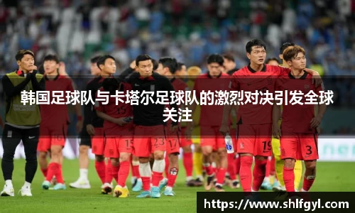 韩国足球队与卡塔尔足球队的激烈对决引发全球关注
